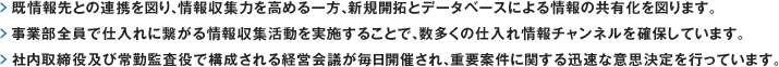 既情報先との連携を図り、情報収集力を高める一方、新規開拓とデータベースによる情報の共有化を図ります。事業部全員で仕入れに繋がる情報収集活動を実施することで、数多くの仕入れ情報チャンネルを確保しています。社内取締役及び常勤監査役で構成される経営会議が毎日開催され、重要案件に関する迅速な意思決定を行っています。