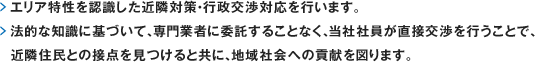 エリア特性を認識した近隣対策・行政交渉対応を行います。法的な知識に基づいて、専門業者に委託することなく、当社社員が直接交渉を行うことで、近隣住民との接点を見つけると共に、地域社会への貢献を図ります。