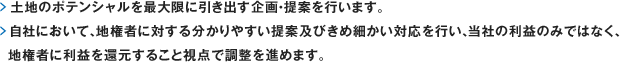 土地のポテンシャルを最大限に引き出す企画・提案を行います。自社において、地権者に対する分かりやすい提案及びきめ細かい対応を行い、当社の利益のみではなく、地権者に利益を還元すること視点で調整を進めます。