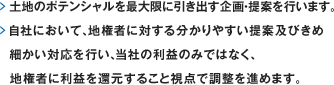 土地のポテンシャルを最大限に引き出す企画・提案を行います。自社において、地権者に対する分かりやすい提案及びきめ細かい対応を行い、当社の利益のみではなく、地権者に利益を還元すること視点で調整を進めます。