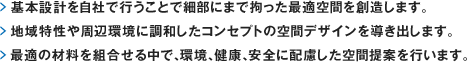 基本設計を自社で行うことで細部にまで拘った最適空間を創造します。
	> 地域特性や周辺環境に調和したコンセプトの空間デザインを導き出します。
	> 最適の材料を組合せる中で、環境、健康、安全に配慮した空間提案を行います。