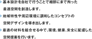 基本設計を自社で行うことで細部にまで拘った最適空間を創造します。
	> 地域特性や周辺環境に調和したコンセプトの空間デザインを導き出します。
	> 最適の材料を組合せる中で、環境、健康、安全に配慮した空間提案を行います。