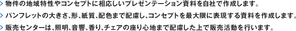 物件の地域特性やコンセプトに相応しいプレゼンテーション資料を自社で作成します。 パンフレットの大きさ、形、紙質、配色まで配慮し、コンセプトを最大限に表現する資料を作成します。販売センターは、照明、音響、香り、チェアの座り心地まで配慮した上で販売活動を行います。