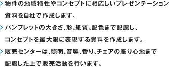 物件の地域特性やコンセプトに相応しいプレゼンテーション資料を自社で作成します。 パンフレットの大きさ、形、紙質、配色まで配慮し、コンセプトを最大限に表現する資料を作成します。販売センターは、照明、音響、香り、チェアの座り心地まで配慮した上で販売活動を行います。