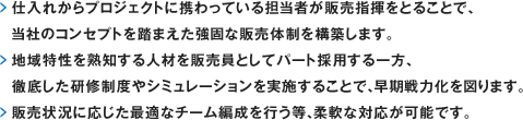 仕入れからプロジェクトに携わっている担当者が販売指揮をとることで、
　当社のコンセプトを踏まえた強固な販売体制を構築します。地域特性を熟知する人材を販売員としてパート採用する一方、徹底した研修制度やシミュレーションを実施することで、早期戦力化を図ります。販売状況に応じた最適なチーム編成を行う等、柔軟な対応が可能です。