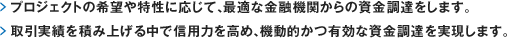 プロジェクトの希望や特性に応じて、最適な金融機関からの資金調達をします。取引実績を積み上げる中で信用力を高め、機動的かつ有効な資金調達を実現します。