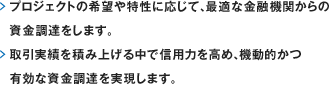 プロジェクトの希望や特性に応じて、最適な金融機関からの資金調達をします。取引実績を積み上げる中で信用力を高め、機動的かつ有効な資金調達を実現します。