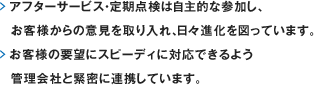 アフターサービス・定期点検は自主的な参加し、お客様からの意見を取り入れ、日々進化を図っています。お客様の要望にスピーディに対応できるよう管理会社と緊密に連携しています。