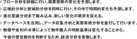 フロー分析を詳細に行い、需要態勢の変化を予測します。広域的分析と狭域的分析を同時に行い、その中で時間的変化も予測します。潜在意識分析まで踏み込み、新しい変化の萌芽を捉える。データベースを活用し、データ収集分析と実態実感分析を並行して行います。物価や金利の水準によって物件購入の判断基準は変化することから、今後の景気動向を判断するため、経済分析を実施します。