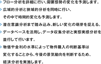 フロー分析を詳細に行い、需要態勢の変化を予測します。広域的分析と狭域的分析を同時に行い、その中で時間的変化も予測します。潜在意識分析まで踏み込み、新しい変化の萌芽を捉える。データベースを活用し、データ収集分析と実態実感分析を並行して行います。物価や金利の水準によって物件購入の判断基準は変化することから、今後の景気動向を判断するため、経済分析を実施します。