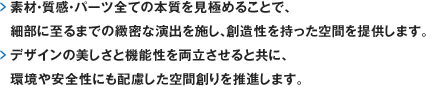 素材・質感・パーツ全ての本質を見極めることで、細部に至るまでの緻密な演出を施し、創造性を持った空間を提供します。デザインの美しさと機能性を両立させると共に、環境や安全性にも配慮した空間創りを推進します。