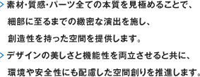 素材・質感・パーツ全ての本質を見極めることで、細部に至るまでの緻密な演出を施し、創造性を持った空間を提供します。デザインの美しさと機能性を両立させると共に、環境や安全性にも配慮した空間創りを推進します。