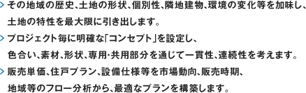 その地域の歴史、土地の形状、個別性、隣地建物、環境の変化等を加味し、
	 土地の特性を最大限に引き出します。プロジェクト毎に明確な「コンセプト」を設定し、色合い、素材、形状、専用・共用部分を通じて一貫性、連続性を考えます。販売単価、住戸プラン、設備仕様等を市場動向、販売時期、地域等のフロー分析から、最適なプランを構築します。