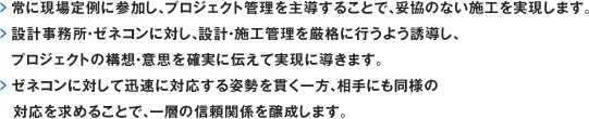 常に現場定例に参加し、プロジェクト管理を主導することで、妥協のない施工を実現します。設計事務所・ゼネコンに対し、設計・施工管理を厳格に行うよう誘導し、プロジェクトの構想・意思を確実に伝えて実現に導きます。ゼネコンに対して迅速に対応する姿勢を貫く一方、相手にも同様の対応を求めることで、一層の信頼関係を醸成します。