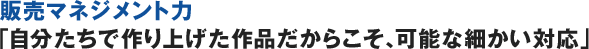 販売マネジメント力「自分たちで作り上げた作品だからこそ、可能な細かい対応」