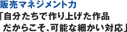 販売マネジメント力「自分たちで作り上げた作品だからこそ、可能な細かい対応」