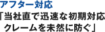 アフター対応「当社直で迅速な初期対応クレームを未然に防ぐ」