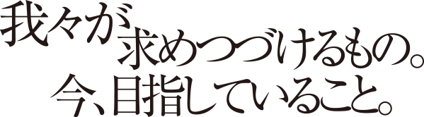 我々が求めつづけるもの。今、目指していること。